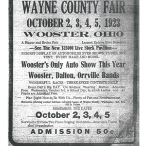 A poster for the Wayne County Fair circa 1923, that says "Wayne County Fair, October 2,3,4,5 1923, Wooster Ohio, A Bigger and Better Fair, Biggest Attraction Ever Received, See the $25000 Live stock Pavilion, Biggest Display of Automobiles Ever Shown Under One Tent, Every Make and Model, Wooster's Only Auto Show This Year, Wooster, Dalton, and Orville Bands, Wonderful Races, Three Speed Contests Daily, Every Day a Big DAY, Old Soldiers Wearing Buttons Admitted FREE, Wednesday, October 3rd, a school day, to which all ladies and all pupils are admitted free. Plan right now to be with us- Plenty of Fun and Entertainment! Admission 50 cents. 