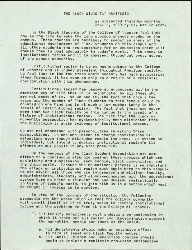 A document with the title "The Black Student's Manifesto" that says, "We the black students of the College of Wooster feel that now is the time to make the long overdue changes needed on the campus. These changes are necessary to combat an enemy of the educational development of Black students on this campus and enable them to deal adequately in today's world. This enemy is institutional racism it is apparent throughout every aspect of the campus community. Institutional racism is by no means unique to the College of Wooster and is indeed prevalent throughout every aspect of the campus community. Institutional racism is by no means unique to the College of Wooster and is indeed prevalent throughout American society. We feel that in the few ares where society has made progressive steps forward, it has done so only as a result of a realistic confrontation with this phenomenon. Institutional racism has become so engendered within the American way of life that it is perpetrated by all those who are not aware of it. As we see it, the fact that only a few years ago the number of black students on this campus could be counted on one hand and is at such a low number today is the result of institutional racism. The fact that there are never more than two Black faculty on this campus is the result of a history of institutional racism. The fact that the black or non-white perspective has systematically been eliminated from the curriculum is again evidence of institutional racism. We are not concerned with personalities in making those observations. We can and intend to change institutions or situations even though attitudes remain the same. We attack no individual but intend to destroy institutional racism's ill effects on our people in any areas possible. We the members of the black student association are committed to a continuous struggle against these devices with are exploiting and suppressing. Black people, black communities, and the third world. Because the educational process is so important, the attack on institutional racism must begin here on this campus. We are asking all those who are interested and willing- faculty, administrators, students, and alumni- concerned with the educational system here as being a relevant one and dealing realistically in terms of todays world, to join with us in a battle which must be fought if America is to survive. In view of the urgency of the situation the following proposals are the areas which we feel the college community must commit itself to if it truly seeks to destroy institutional racism and the problems we face at the College of Wooster. 1. All faculty departments must undergo a re-evaluation in which it roots out all racism and discrimination against the non-white people and ideas of the world. a. All departments should make an extensive effort to hire at least one black faculty member. b. All social science and humanities courses should begin to include a realistic non-white perspective. 