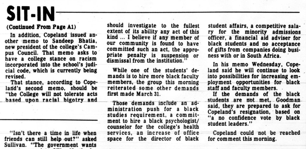 A continuation of the Daily Record article that says "In addition, Copeland issued another memo to Sandeep Bhatia, new president f the college’s Campus council. That memo asks to have a college stance on racism incorporated into the school’s judicial code, which is currently being revised. That stance, according to Copeland’s second memo, should be “the College will not tolerate acts based upon racial bigotry and should investigate to the fullest extent of its ability any act of this kind… I believe if any member of our community is found to have committed such an act, the appropriate penalty is suspension of dismissal from the institution.” While one of the students’ demands is to hire more black faculty members, the group this morning reiterated some other demands first made March 31. Those demands include an administration push for a black studies requirement, a commitment to hire a black psychologist/counselor for the college’s health services, an increase of office space for the director of black student affairs, a competitive salary for the minority admissions officer, a financial aid advisor for black students and no acceptance of gifts from companies doing business with or in South Africa. In his memo Wednesday, Copeland said he will continue to look into possibilities for increasing employment opportunities for black staff and faculty members. If the demands of the black students are not met, Goodman said, they are prepared to ask for Copeland’s resignation, based on a “emo confidence vote by black student leaders”. Copeland could not be reached for a comment this morning."