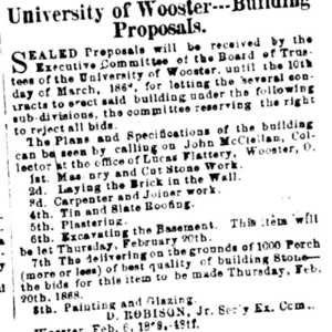 An advertisement from the Wayne County Democrat with the headline "University of Wooster-Building Proposals" that says, "Sealed proposals will be received by the Executive Committee of theBoard of Trustees f the University of Wooster until the 10th day of March, 1868, for letting the several contracts to erect said building under the following subdivisions, the committee reserving the right to reject all bids. The Plans and Specifications of the building can be seen by calling on John McCleitan, Collector at the office of Lucas Flattery, Wooster, Ohio. 1st: Masonry and cut stone work. 2d: Laying the brick in the wall. 3d: Carpenter and joiner work. 4th: Tinand slate roofing. 5th: Plastering. 6th: excavating the basement. This item will be let Thursday, February 20th. 7th: The delivering on the grounds of 1000 Porch (more or less) of best quality of building stone- the bids for this item to be made Thursday, Feb. 20. 8th: Painting and glazing. 