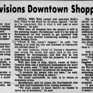 A newspaper clipping that says, "Stull, who has owned and operated Stull's Hair Clinic for 25 years agreed. 'As far as I'm concerned, that is what it will take to save downtown,' he said.  While they all stressed that the project is still in the planning stages,  Hershberger said its the type of development he had wanted to get involved with before he even started considering building a mall near Benden Drive. 'Even if this doesn't happen,' he said, 'my feeling is at least the city and chamber of commerce are excited about it'. He and Lehman, owners of Barney's Menswear just across the street and some land in the area proposed for development, told him he was willing to do anything with his property if it would help businesses downtown. With that kind fo help, Quieel, owner of Dick's Camera Shop and a downtown businessman for more than 30 years, said, 'I think this project can become reality. It is a fantastic investment for downtown. IT protects the people who are here,' he said, 'and hopefully bring in others'. The trend nationwide, he said, is to return to downtown areas. Hershberger said he hopes the development also can help stop businesses from closing downtown. 'We want people to know there's no reason to move out of downtown,' he said."