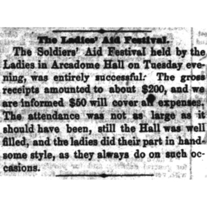 An excerpt on an article that says "The Ladies' Aid Festival. The solders' aid festival help by the Ladies in Arcadome Hall on Tuesday evening, was entirely successful. The gross receipts amounted to about $200, and we were informed $50 will cover all expenses.  The attendance was not as large as it should have been, still the Hall was well filled, and the ladies did their part in handsome style, as they always do on such occasions." 