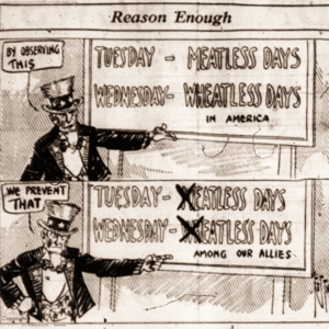 Political cartoon with the heading "Reason Enough". In the first panel shows uncle Sam saying "by observing this" and pointing to a blackboard that says "Tuesday- meatless days, Wednesday- wheatless days in America". In the second panel he is saying, "We prevent that" and pointing to a blackboard that says "Tuesday- eatless days, Wednesday- eatless days among our allies". 